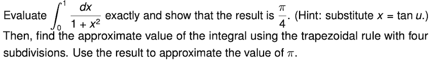 dx
exactly and show that the result is
Evaluate
1+ x2
(Hint: substitute x = tan u.)
4
Then, find the approximate value of the integral using the trapezoidal rule with four
subdivisions. Use the result to approximate the value of .
