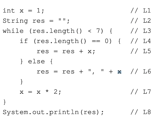 1;
String res
= " " ;
while (res.length() < 7) {
if
(res.length
0) {
int x =
}
res
} else {
res
}
X = X
*2;
()
res + x;
==
// L1
// L2
// L3
// L4
// L5
res + ", " + x // L6
System.out.println (res);
// L7
// L8