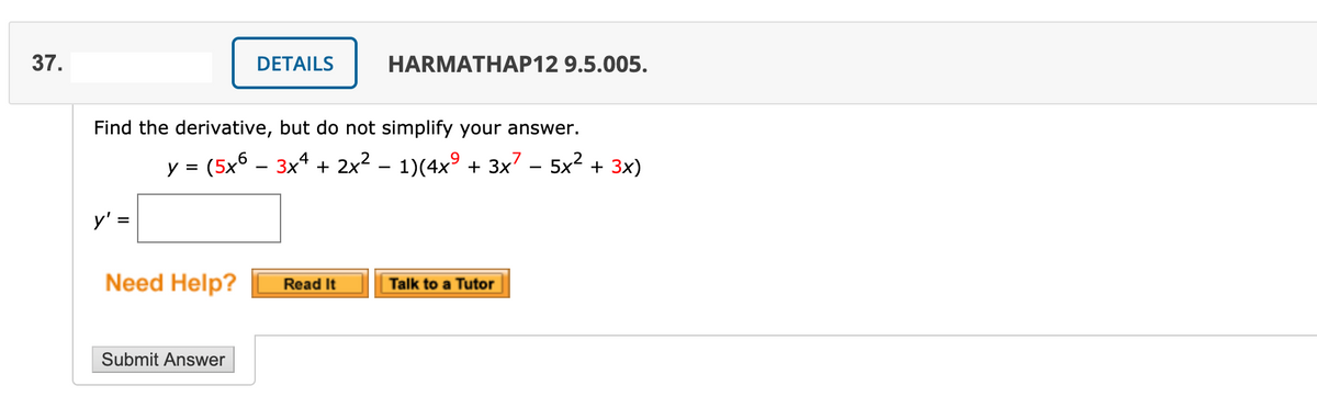 37.
DETAILS
HARMATHAP12 9.5.005.
Find the derivative, but do not simplify your answer.
y = (5x6 – 3x* + 2x² – 1)(4x° + 3x? – 5x2 + 3x)
%3D
-
-
y' =
Need Help?
Read It
| Talk to a Tutor
Submit Answer
