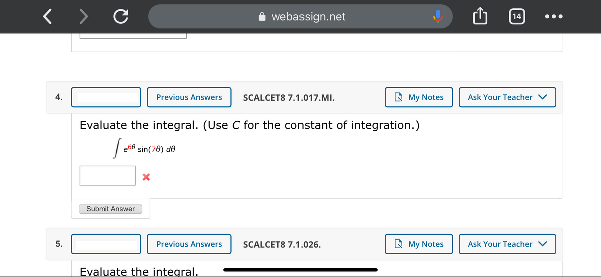 webassign.net
14
4.
Previous Answers
SCALCET8 7.1.017.MI.
A My Notes
Ask Your Teacher V
Evaluate the integral. (Use C for the constant of integration.)
sin(70) de
Submit Answer
5.
Previous Answers
SCALCET8 7.1.026.
A My Notes
Ask Your Teacher
Evaluate the integral.
