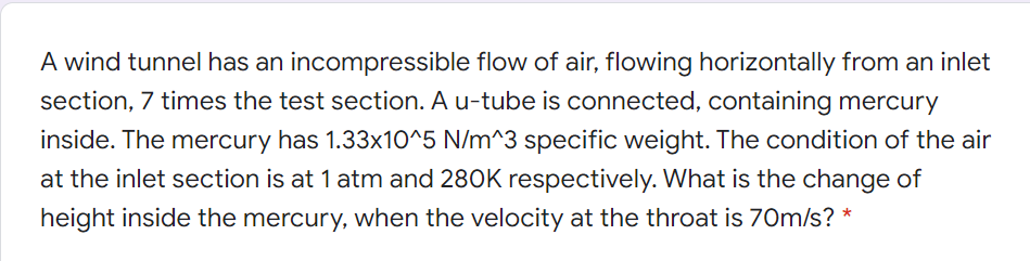 A wind tunnel has an incompressible flow of air, flowing horizontally from an inlet
section, 7 times the test section. A u-tube is connected, containing mercury
inside. The mercury has 1.33x10^5 N/m^3 specific weight. The condition of the air
at the inlet section is at 1 atm and 280K respectively. What is the change of
height inside the mercury, when the velocity at the throat is 70m/s? *
