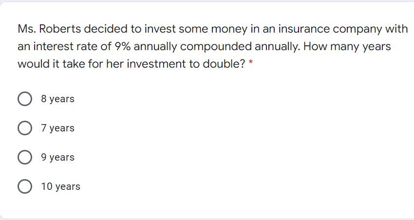 Ms. Roberts decided to invest some money in an insurance company with
an interest rate of 9% annually compounded annually. How many years
would it take for her investment to double? *
8 years
O 7 years
9 years
O 10 years

