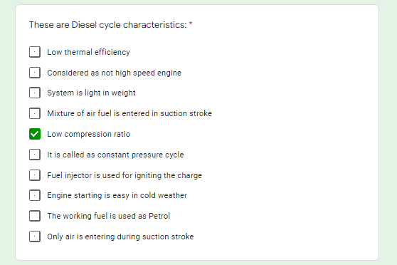 These are Diesel cycle characteristics: *
Low thermal efficiency
Considered as not high speed engine
System is light in weight
Mixture of air fuel is entered in suction stroke
Low compression ratio
It is called as constant pressure cycle
Fuel injector is used for igniting the charge
Engine starting is easy in cold weather
The working fuel is used as Petrol
Only air is entering during suction stroke
