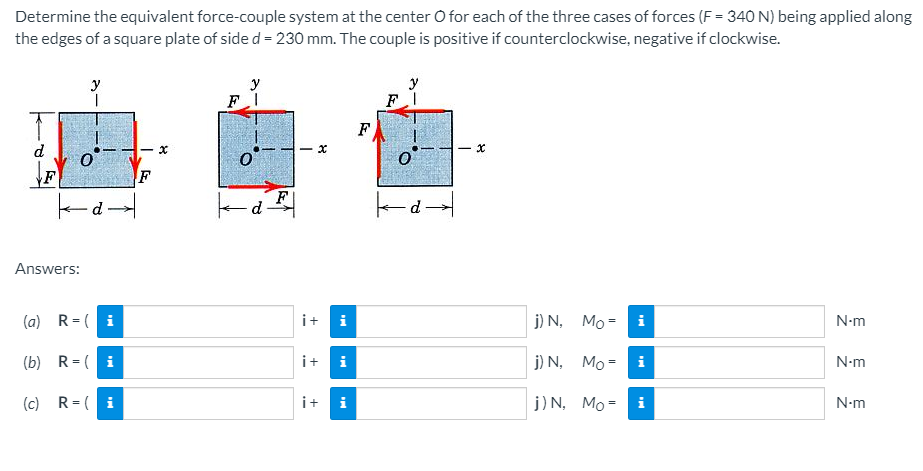 Determine the equivalent force-couple system at the center O for each of the three cases of forces (F = 340 N) being applied along
the edges of a square plate of side d = 230 mm. The couple is positive if counterclockwise, negative if clockwise.
y
y
F
d
F
-d-
F
Answers:
(a) R=( i
i+
i
j) N,
Mo = i
N-m
(b) R= ( i
i+
j) N,
Мо-
N-m
(c) R= ( i
i+
j) N, Mo =
N-m
