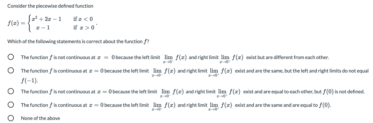 Consider the piecewise defined function
x2 + 2x – 1
if x < 0
-
f (x) =
х — 1
if x > 0`
Which of the following statements is correct about the function f?
O The function f is not continuous at x
O because the left limit lim f(x) and right limit lim f(x) exist but are different from each other.
x→0+
x→0-
O The function f is continuous at x = 0 because the left limit lim f(x) and right limit lim f(x) exist and are the same, but the left and right limits do not equal
x→0-
x→0+
f(-1).
O The function f is not continuous at x =
O because the left limit lim f(x) and right limit lim f(x) exist and are equal to each other, but f(0) is not defined.
x→0-
x→0+
O The function f is continuous at x =
O because the left limit lim f(x) and right limit lim f(x) exist and are the same and are equal to f (0).
x→0-
x→0+
O None of the above
