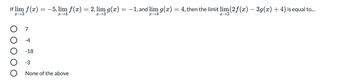 If lim f(x)
= -5, lim f(æ) = 2, lim g(x) =
-1, and lim g(x) = 4, then the limit lim(2f(x) – 39(x)+ 4) is equal to.
x→3
x→4
x→3
x→4
x→3
O 7
O -4
-18
-3
None of the above
