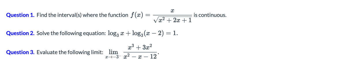 Question 1. Find the interval(s) where the function f(x)
is continuous.
x² + 2x + 1
Question 2. Solve the following equation: log3 x + log3 (x – 2) = 1.
x³ + 3x?
Question 3. Evaluate the following limit: lim
x→-3- x²
x – 12
-
