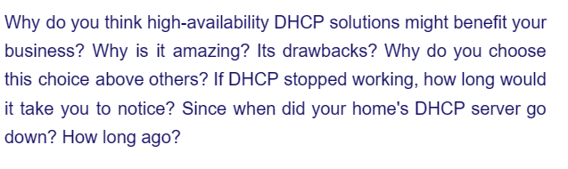 Why do you think high-availability DHCP solutions might benefit your
business? Why is it amazing? Its drawbacks? Why do you choose
this choice above others? If DHCP stopped working, how long would
it take you to notice? Since when did your home's DHCP server go
down? How long ago?
