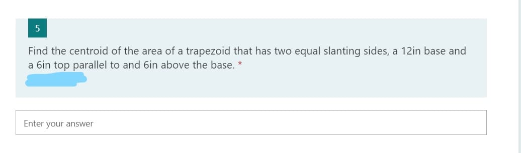 Find the centroid of the area of a trapezoid that has two equal slanting sides, a 12in base and
a 6in top parallel to and 6in above the base. *
Enter your answer
