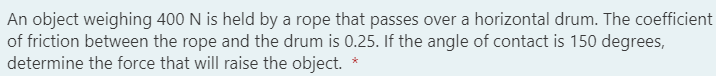 An object weighing 400 N is held by a rope that passes over a horizontal drum. The coefficient
of friction between the rope and the drum is 0.25. If the angle of contact is 150 degrees,
determine the force that will raise the object.
