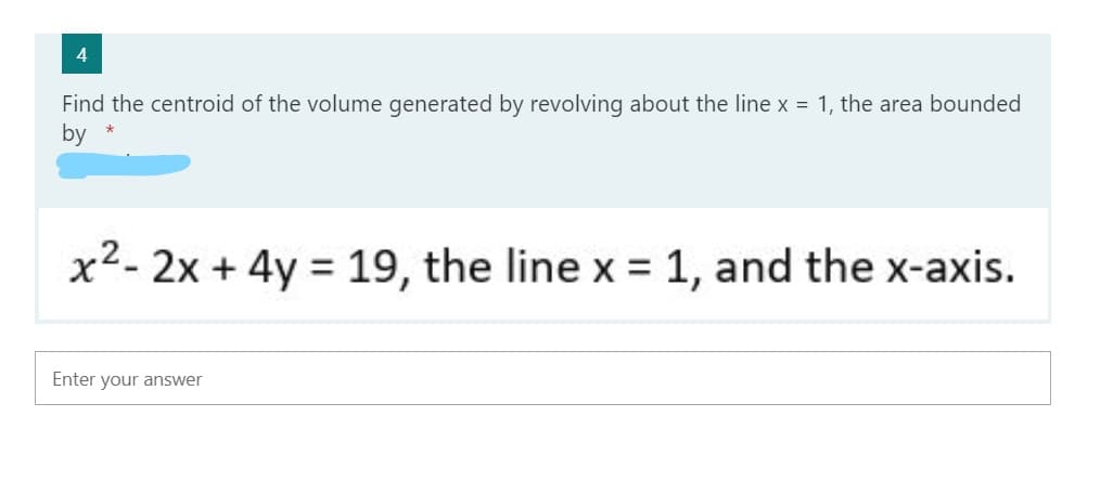 4
Find the centroid of the volume generated by revolving about the line x = 1, the area bounded
by
x2- 2x + 4y = 19, the line x = 1, and the x-axis.
%3D
%3D
Enter your answer
