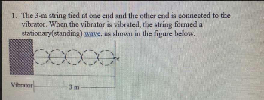 1. The 3-m string tied at one end and the other end is connected to the
vibrator. When the vibrator is vibrated, the string formed a
stationary(standing) wave, as shown in the figure below.
Vibrator
-3 m
