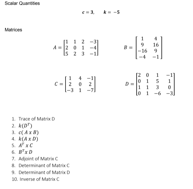 Scalar Quantities
c = 3,
k = -5
Matrices
小
1
4
[1 1 2
-31
9.
B =
16
A = |2 0 1
-4
15 2 3
-16
-1
-1
-4
- H
[2 0
-1
1
5
1
4 -1]
2
[-3 1 -7]
1
0 1
D =
1
C = 2
1
3
Lo 1
-6 -3.
1. Trace of Matrix D
2. k(D")
3. с( Ах В)
4. k(A x D)
5. АT x С
6. В'x D
7. Adjoint of Matrix C
8. Determinant of Matrix C
9. Determinant of Matrix D
10. Inverse of Matrix C
