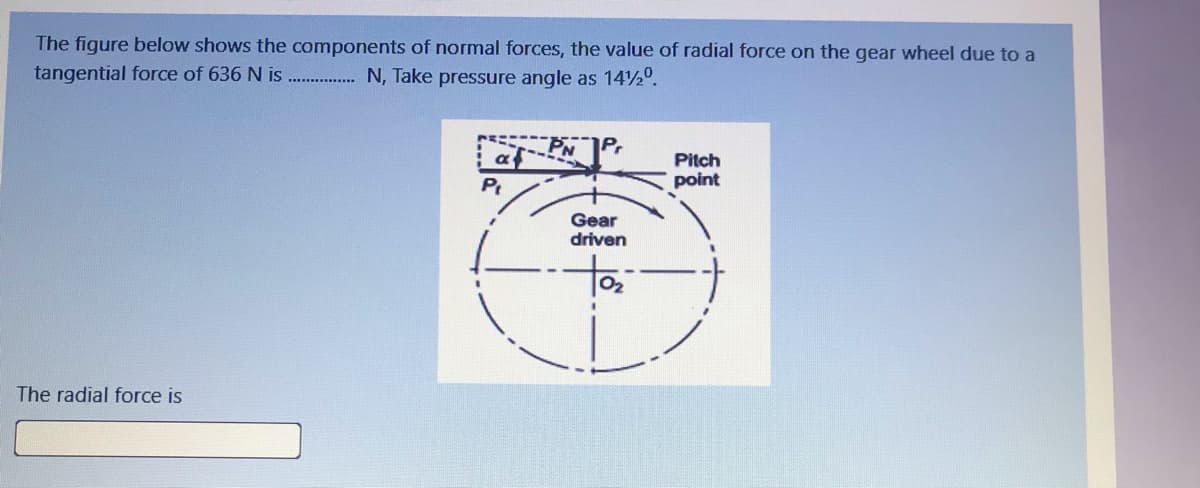 The figure below shows the components of normal forces, the value of radial force on the gear wheel due to a
tangential force of 636 N is
N, Take pressure angle as 14½°.
.......
af
PN
Pitch
Pt
point
Gear
driven
02
The radial force is
