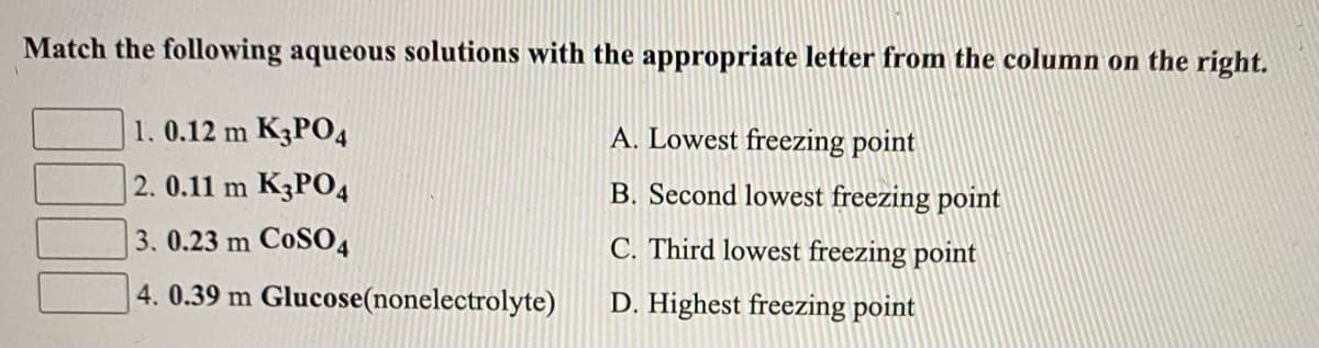 Match the following aqueous solutions with the appropriate letter from the column on the right.
1. 0.12 m K3PO4
A. Lowest freezing point
2.0.11 m K3P04
B. Second lowest freezing point
3. 0.23 m CoS04
C. Third lowest freezing point
4. 0.39 m Glucose(nonelectrolyte)
D. Highest freezing point
