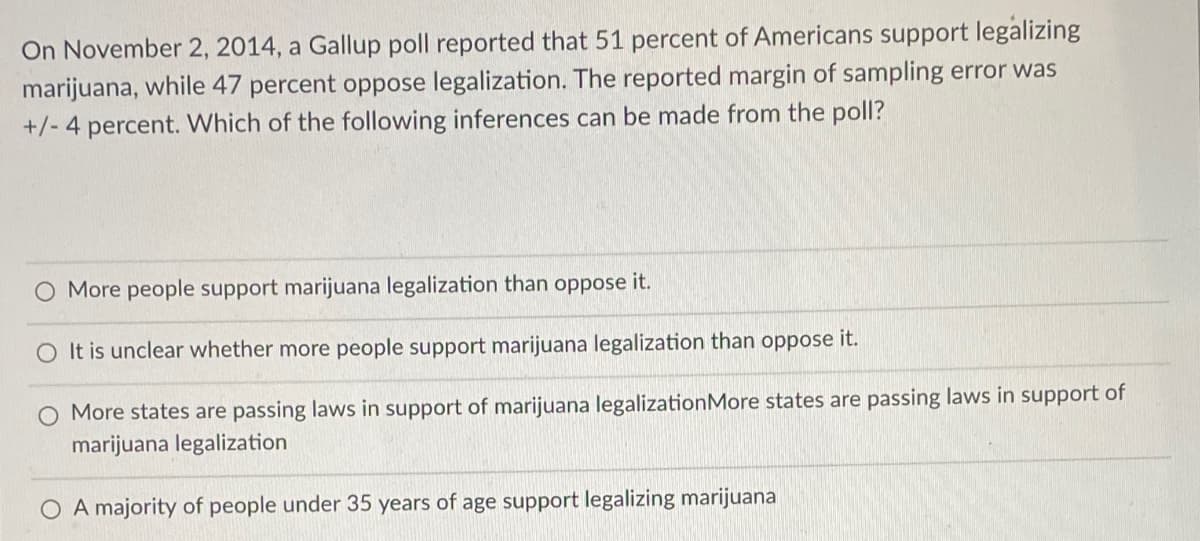 On November 2, 2014, a Gallup poll reported that 51 percent of Americans support legalizing
marijuana, while 47 percent oppose legalization. The reported margin of sampling error was
+/- 4 percent. Which of the following inferences can be made from the poll?
O More people support marijuana legalization than oppose it.
It is unclear whether more people support marijuana legalization than oppose it.
More states are passing laws in support of marijuana legalization More states are passing laws in support of
marijuana legalization
A majority of people under 35 years of age support legalizing marijuana