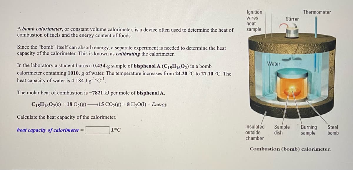 Ignition
wires
heat
sample
Thermometer
Stirrer
A bomb calorimeter, or constant volume calorimeter, is a device often used to determine the heat of
combustion of fuels and the energy content of foods.
Since the "bomb" itself can absorb energy, a separate experiment is needed to determine the heat
capacity of the calorimeter. This is known as calibrating the calorimeter.
Water
In the laboratory a student burns a 0.434-g sample of bisphenol A (C15H1602) in a bomb
calorimeter containing 1010. g of water. The temperature increases from 24.20 °C to 27.10 °C. The
heat capacity of water is 4.184 J gl°C-1.
The molar heat of combustion is –7821 kJ per mole of bisphenol A.
C15H1602(s) + 18 O2(g)15 CO2(g) + 8 H2O(1) + Energy
Calculate the heat capacity of the calorimeter.
Insulated
outside
chamber
Sample
dish
Burning
sample
Steel
bomb
heat capacity of calorimeter =
J/°C
Combustion (bomb) calorimeter.
