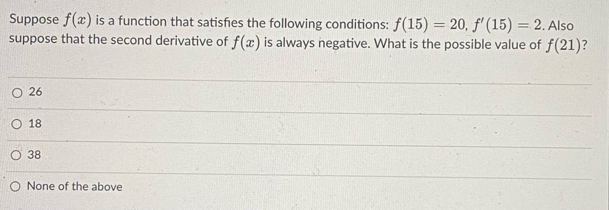 Suppose f(x) is a function that satisfies the following conditions: f(15) = 20, f' (15) = 2. Also
suppose that the second derivative of f(x) is always negative. What is the possible value of f(21)?
O 26
O 18
O 38
O None of the above

