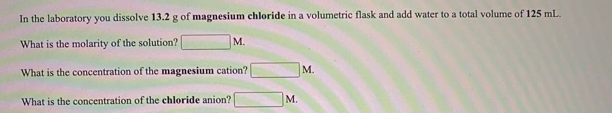 In the laboratory you dissolve 13.2 g of magnesium chloride in a volumetric flask and add water to a total volume of 125 mL.
М.
What is the molarity of the solution?
What is the concentration of the magnesium cation?
М.
What is the concentration of the chloride anion?
М.
