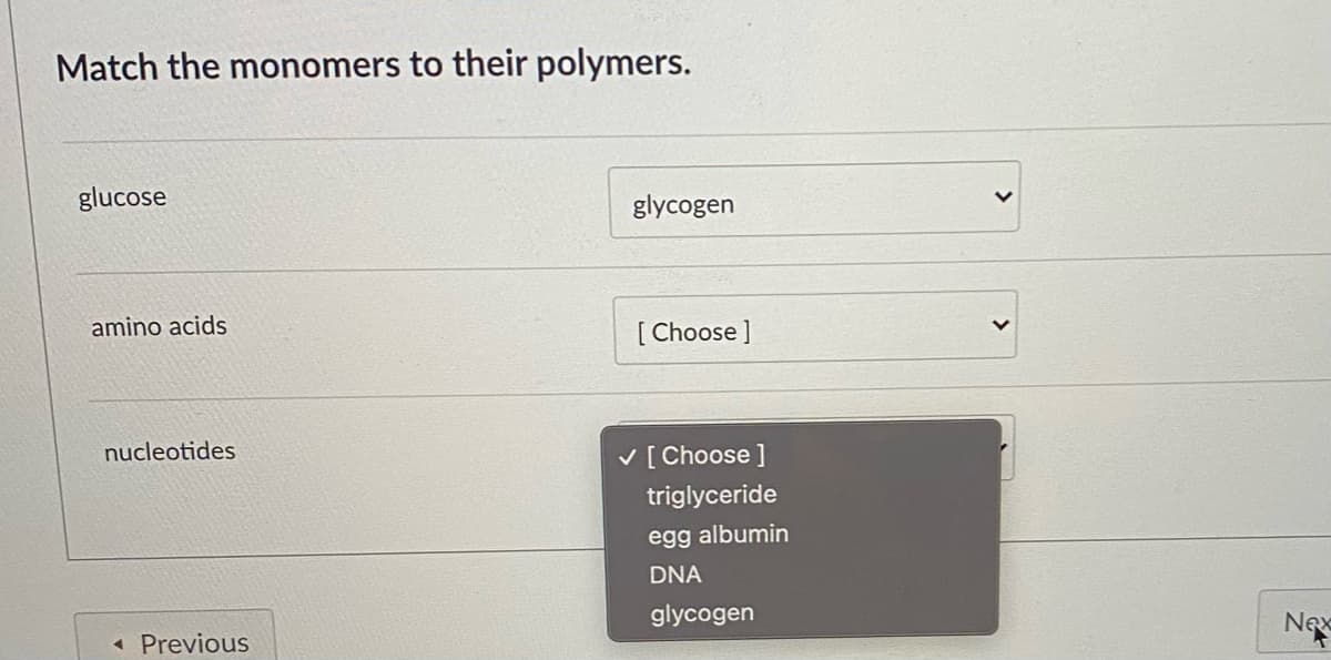 Match the monomers to their polymers.
glucose
glycogen
amino acids
[ Choose ]
nucleotides
V [ Choose ]
triglyceride
egg albumin
DNA
glycogen
Nex
« Previous
