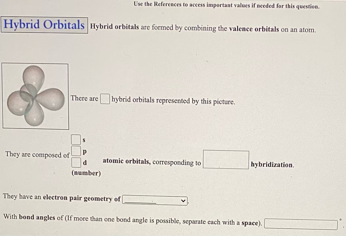 Use the References to access important values if needed for this question.
Hybrid Orbitals Hybrid orbitals are formed by combining the valence orbitals on an atom.
There are
hybrid orbitals represented by this picture.
They are composed of
d
atomic orbitals, corresponding to
hybridization.
(number)
They have an electron pair geometry of
With bond angles of (If more than one bond angle is possible, separate each with a space).
