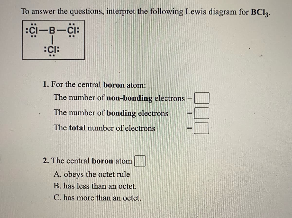 To answer the questions, interpret the following Lewis diagram for BCI3.
:Ci-B-CI:
1. For the central boron atom:
The number of non-bonding electrons
The number of bonding electrons
The total number of electrons
2. The central boron atom
A. obeys the octet rule
B. has less than an octet.
C. has more than an octet.
