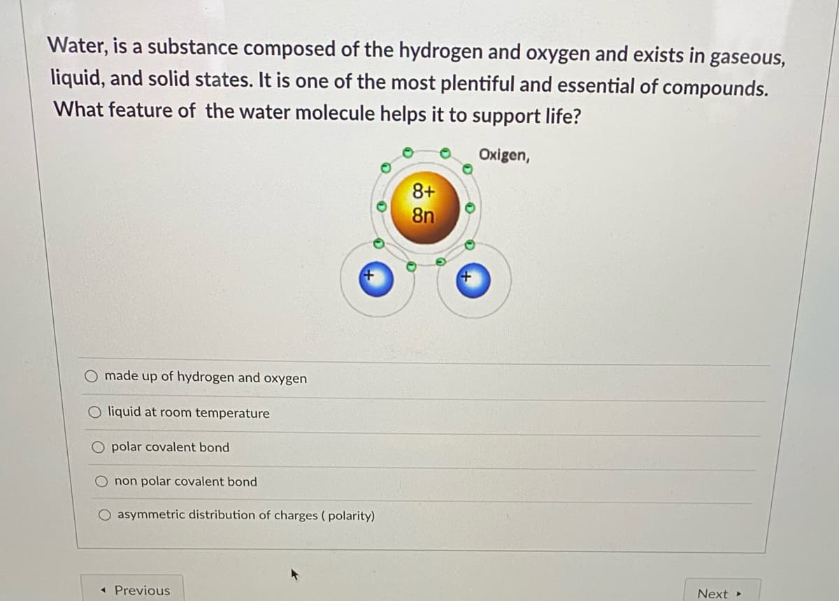 Water, is a substance composed of the hydrogen and oxygen and exists in gaseous,
liquid, and solid states. It is one of the most plentiful and essential of compounds.
What feature of the water molecule helps it to support life?
Oxigen,
8+
8n
O made up of hydrogen and oxygen
liquid at room temperature
O polar covalent bond
O non polar covalent bond
O asymmetric distribution of charges ( polarity)
* Previous
Next
