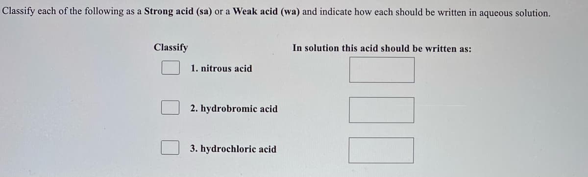 Classify each of the following as a Strong acid (sa) or a Weak acid (wa) and indicate how each should be written in aqueous solution.
Classify
In solution this acid should be written as:
1. nitrous acid
2. hydrobromic acid
3. hydrochloric acid
