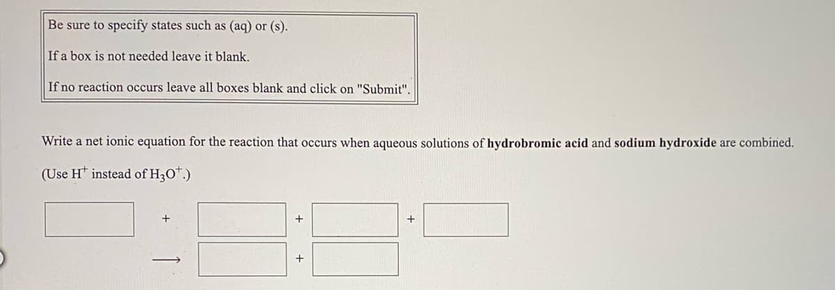 Be sure to specify states such as (aq) or (s).
If a box is not needed leave it blank.
If no reaction occurs leave all boxes blank and click on "Submit".
Write a net ionic equation for the reaction that occurs when aqueous solutions of hydrobromic acid and sodium hydroxide are combined.
(Use H* instead of H3O".)

