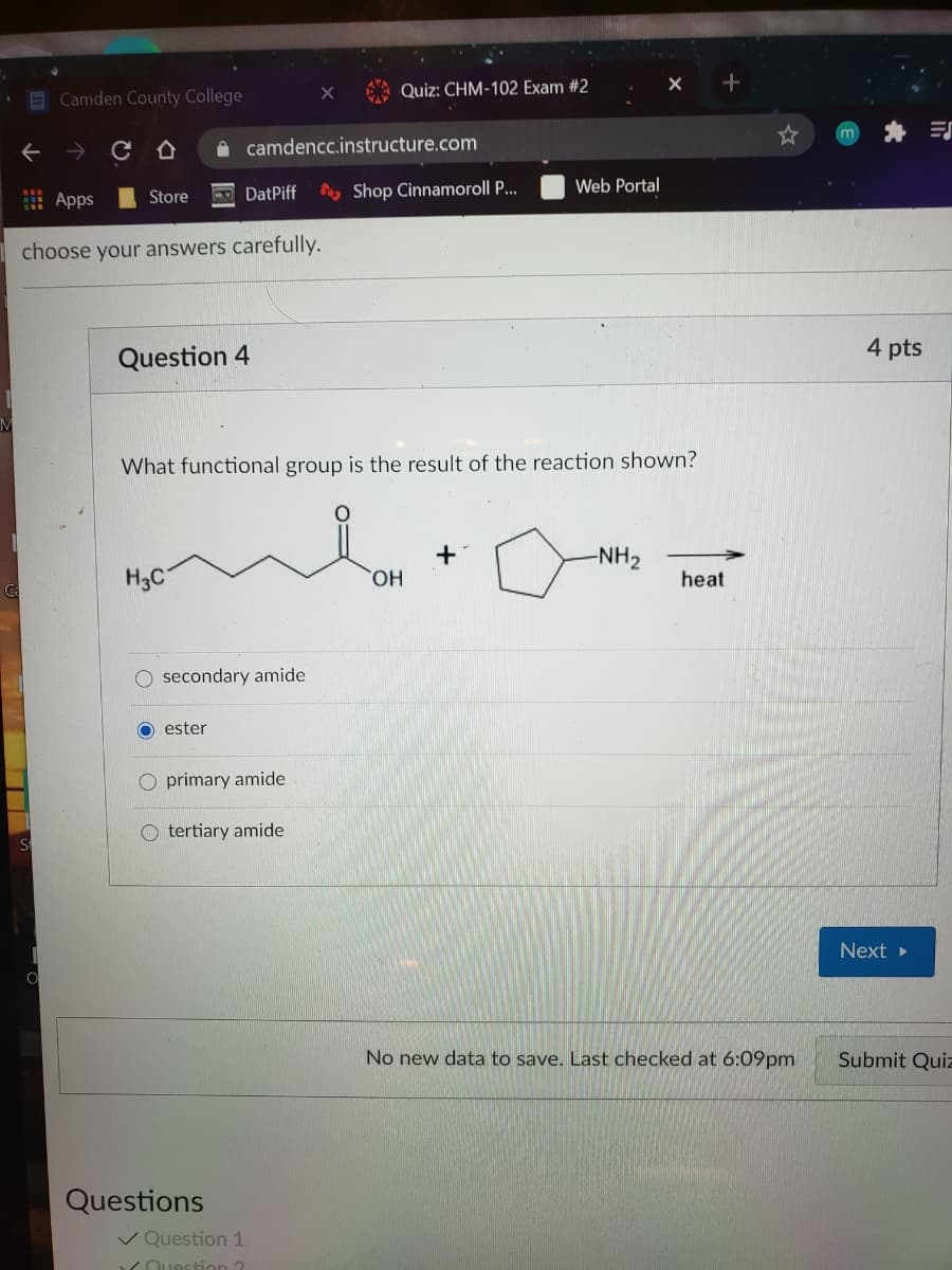 Quiz: CHM-102 Exam #2
E Camden County College
A camdencc.instructure.com
DatPiff
Cay Shop Cinnamoroll P...
Web Portal
出 Apps
Store
choose your answers carefully.
4 pts
Question 4
What functional group is the result of the reaction shown?
-NH2
H3C
HO,
heat
Ca
O secondary amide
O ester
O primary amide
O tertiary amide
Next »
No new data to save. Last checked at 6:09pm
Submit Quiz
Questions
V Question 1
YOuestion ?
