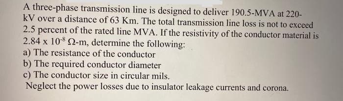 A three-phase transmission line is designed to deliver 190.5-MVA at 220-
kV over a distance of 63 Km. The total transmission line loss is not to exceed
2.5 percent of the rated line MVA. If the resistivity of the conductor material is
2.84 x 10-8 Q-m, determine the following:
a) The resistance of the conductor
b) The required conductor diameter
c) The conductor size in circular mils.
Neglect the power losses due to insulator leakage currents and corona.
