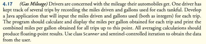 4.17 (Gas Mileage) Drivers are concerned with the mileage their automobiles get. One driver has
kept track of several trips by recording the miles driven and gallons used for each tankful. Develop
a Java application that will input the miles driven and gallons used (both as integers) for each trip.
The program should calculate and display the miles per gallon obtained for each trip and print the
combined miles per gallon obtained for all trips up to this point. All averaging calculations should
produce floating-point results. Use class Scanner and sentinel-controlled iteration to obtain the data
from the user.
