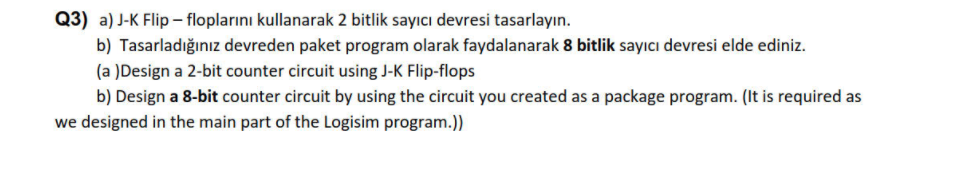 Q3) a) J-K Flip – floplarını kullanarak 2 bitlik sayıcı devresi tasarlayın.
b) Tasarladığınız devreden paket program olarak faydalanarak 8 bitlik sayıcı devresi elde ediniz.
(a )Design a 2-bit counter circuit using J-K Flip-flops
b) Design a 8-bit counter circuit by using the circuit you created as a package program. (It is required as
we designed in the main part of the Logisim program.))
