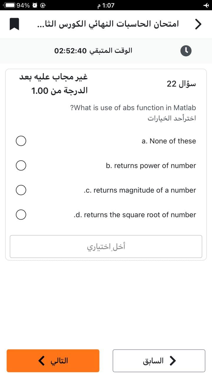 94% @
1:07 م
امتحان الحاسبات النهائي الكورس الثا...
الوقت المتبقي 02:52:40
غير مجاب عليه بعد
الدرجة من 1.00
O
التالي >
أخل اختياري
>
سؤال 22
?What is use of abs function in Matlab
a. None of these
b. returns power of number
.c. returns magnitude of a number
.d. returns the square root of number
اخترأحد الخيارات
د السابق