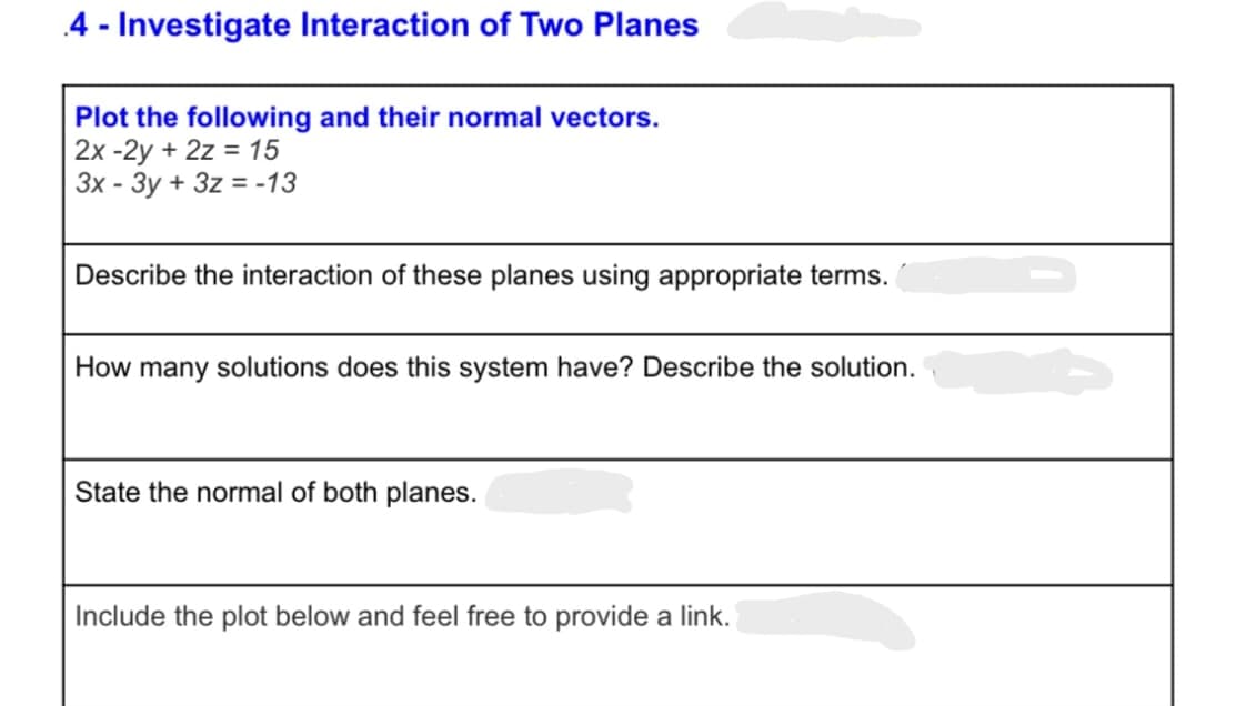 4 - Investigate Interaction of Two Planes
Plot the following and their normal vectors.
2x-2y + 2z = 15
3x - 3y + 3z = -13
Describe the interaction of these planes using appropriate terms.
How many solutions does this system have? Describe the solution.
State the normal of both planes.
Include the plot below and feel free to provide a link.
