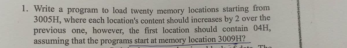 1. Write a program to load twenty memory locations starting from
3005H, where each location's content should increases by 2 over the
previous one, however, the first location should contain 04H,
assuming that the programs start at memory location 3009H?
doto
Tho
