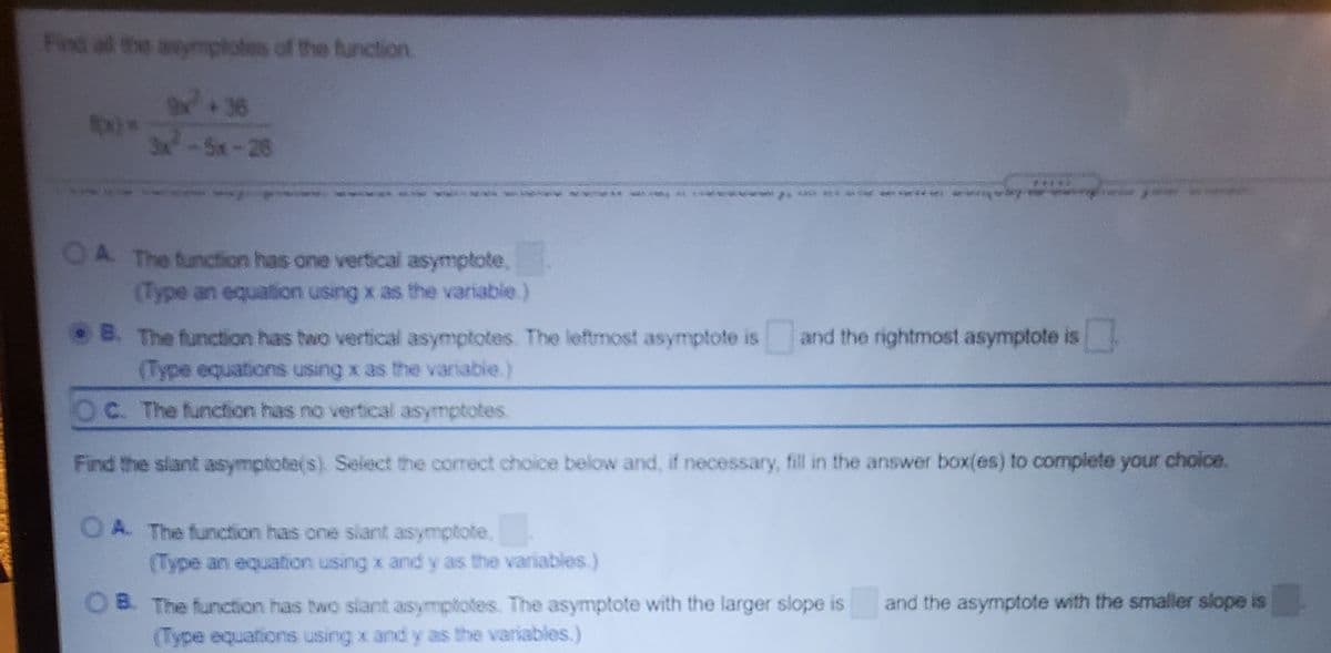 Find al the anymptotes of the function
36
3x-5x-29
A. The function has one vertical asymptote,
(Type an equation using x as the variable.)
• B. The function has two vertical asymptotes The leftmost asymptote is and the rightmost asymptote is
(Type equations using x as the variable.)
OC. The function has no vertical asymptotes.
Find the slant asymptote(s) Select the correct choice below and, if necessary, fill in the answer box(es) to complete your choice.
A. The function has one slant asymptote,
(Type an equation using x and y as the variables.)
and the asymptote with the smaller slope is
OB. The function has two slant asymptotes. The asymptote with the larger slope is
(Type equations using x and y as the variables.)
