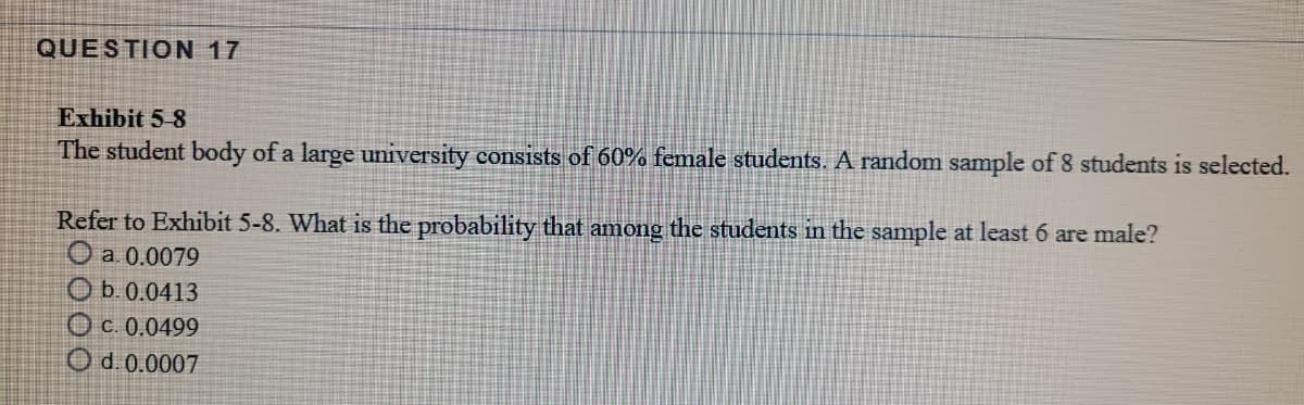 QUESTION 17
Exhibit 5-8
The student body of a large university consists of 60% female students. A random sample of 8 students is selected.
Refer to Exhibit 5-8. What is the probability that among the students in the sample at least 6 are male?
O a. 0.0079
O b.0.0413
O c. 0.0499
Od.0.0007
