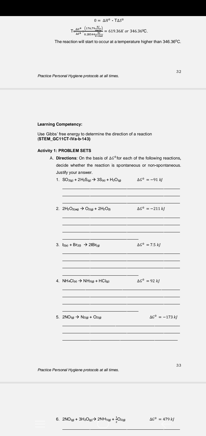 0 = AH° . TAS
TAH°_(176.79-)
AS° 0.28544mei
moiel = 619.36K or 346.36°C.
The reaction will start to occur at a temperature higher than 346.36°C.
32
Practice Personal Hygiene protocols at all times.
Learning Competency:
Use Gibbs' free energy to determine the direction of a reaction
(STEM_GC11CT-IVa-b-143)
Activity 1: PROBLEM SETS
A. Directions: On the basis of AG° for each of the following reactions,
decide whether the reaction is spontaneous or non-spontaneous.
Justify your answer.
1. SO2(g) + 2H2S(g) → 3S(s) + H2O (a)
AG° = -91 k]
2. 2H2O2(ag) O2(g) + 2H2Ou
AG° = -211 k]
3. Iz(s) + Br2) → 2IBr(g)
AG° = 7.5 kJ
4. NH4Cls) → NH3(g) + HClig)
AG° = 92 kJ
5. 2NO(g) → N2(9) + O2(g)
AG° = -173 k)
33
Practice Personal Hygiene protocols at all times.
6. 2NO() + 3H20(g)→ 2NH3(9) + O2(9)
AG° = 479 k)
