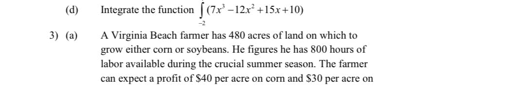 (d)
Integrate the function [ (7x –
-12x +15x+10)
3) (а)
A Virginia Beach farmer has 480 acres of land on which to
grow either corn or soybeans. He figures he has 800 hours of
labor available during the crucial summer season. The farmer
can expect a profit of $40 per acre on corn and $30 per acre on
