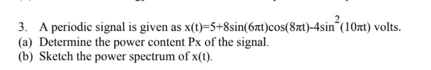 3. A periodic signal is given as x(t)=5+8sin(6t)cos(8t)-4sin´(10rt) volts.
(a) Determine the power content Px of the signal.
(b) Sketch the power spectrum of x(t).
