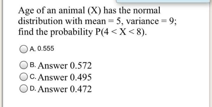 Age of an animal (X) has the normal
distribution with mean = 5, variance = 9;
find the probability P(4 < X<8).
%3D
A. 0.555
B. Answer 0.572
C. Answer 0.495
OD. Answer 0.472
