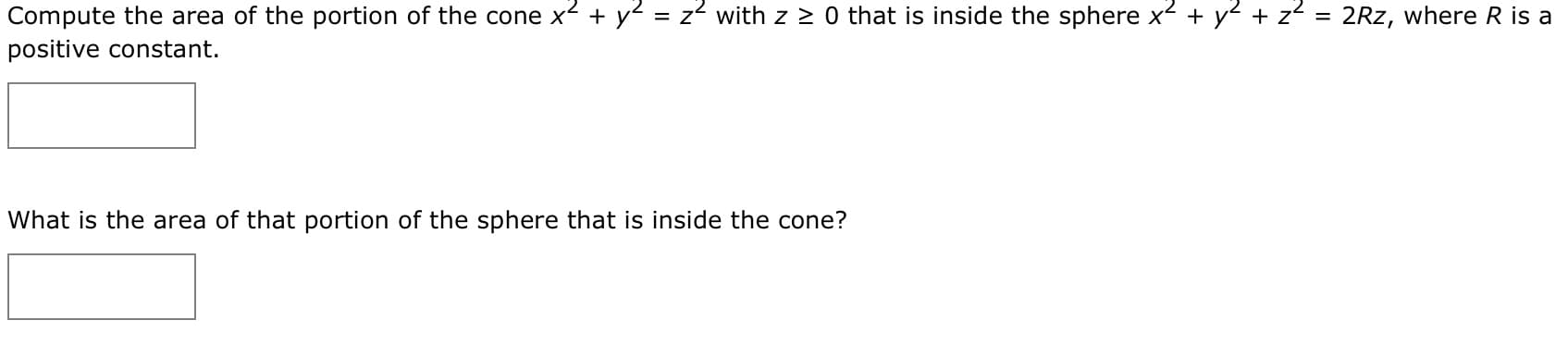 Compute the area of the portion of the cone x2 +y = z2 with z z 0 that is inside the sphere x
y z
2Rz, where R is a
=
positive constant.
What is the area of that portion of the sphere that is inside the cone?
