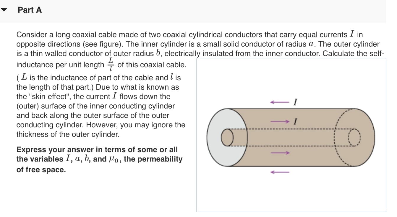 Part A
Consider a long coaxial cable made of two coaxial cylindrical conductors that carry equal currents I in
opposite directions (see figure). The inner cylinder is a small solid conductor of radius a. The outer cylinder
is a thin walled conductor of outer radius 6, electrically insulated from the inner conductor. Calculate the self
inductance per unit length of this coaxial cable.
(L is the inductance of part of the cable and l is
the length of that part.) Due to what is known as
the "skin effect", the current I flows down the
(outer) surface of the inner conducting cylinder
and back along the outer surface of the outer
conducting cylinder. However, you may ignore the
thickness of the outer cylinder.
I
Express your answer in terms of some or all
the variables I, a, b, and Ho, the permeability
of free space
to
