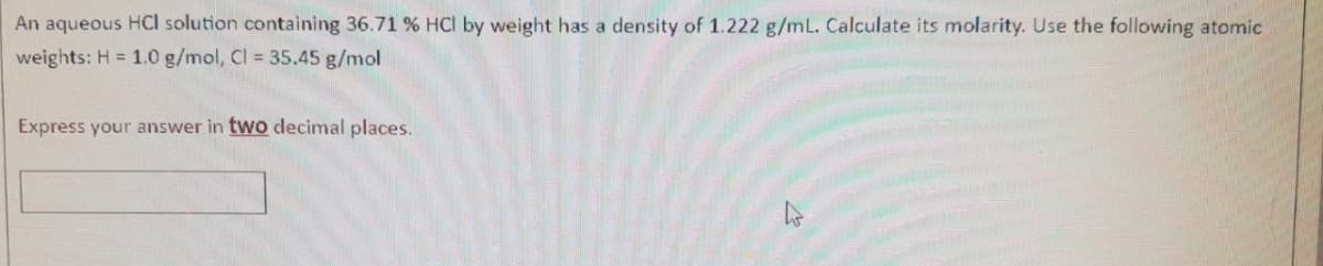 An aqueous HCI solution containing 36.71 % HCl by weight has a density of 1.222 g/mL. Calculate its molarity. Use the following atomic
weights: H = 1.0 g/mol, Cl = 35.45 g/mol
Express your answer in two decimal places.