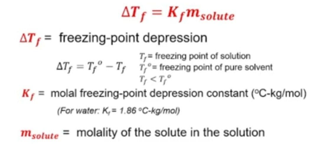 AT f = Kfm solute
depression
AT, = freezing-point
T₁= freezing point of solution
freezing point of pure solvent
T, <T,°
AT₁=T₁-T₁T₁=
K₁ = molal freezing-point depression constant (°C-kg/mol)
(For water: K,= 1.86 °C-kg/mol)
msolute = molality of the solute in the solution