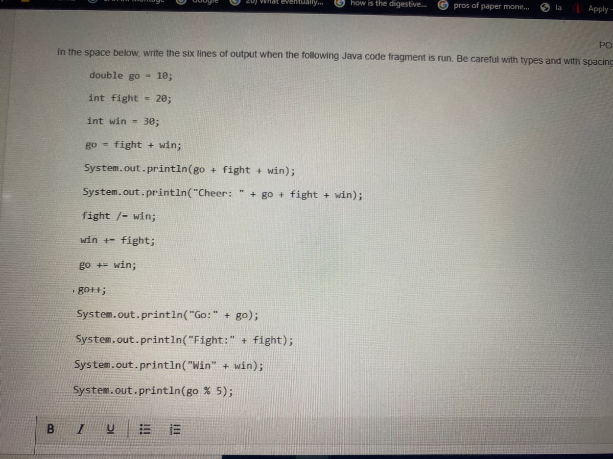 20) What eventually..
how is the digestive..
pros of paper mone..
O la
Apply -
PO
In the space below, write the six lines of output when the following Java code fragment is run. Be careful with types and with spacing
double go
10;
%3D
int fight = 20;
int win = 30;
go =
fight + win;
System.out.println(go + fight + win);
System.out.println("Cheer:
+ go + fight + win);
fight /= win;
win += fight;
go += win;
go++;
System.out.println("Go:" + go);
System.out.println("Fight:" + fight);
System.out.println("Win" + win);
System.out.println(go % 5);
i!!
