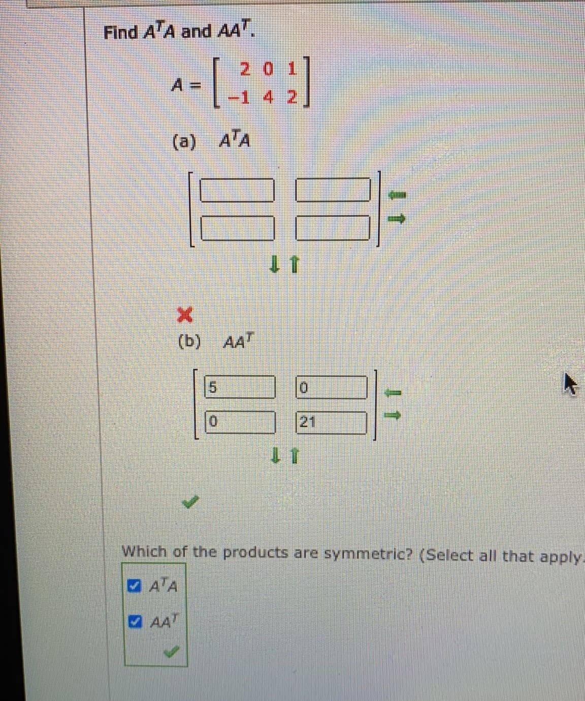 Find A'A and AA".
20 1
%3D
-1 4 2
(a) A'A
11
(b) AAT
15
21
11
Which of the products are symmetric? (Select all that apply.
A'A
AAT
