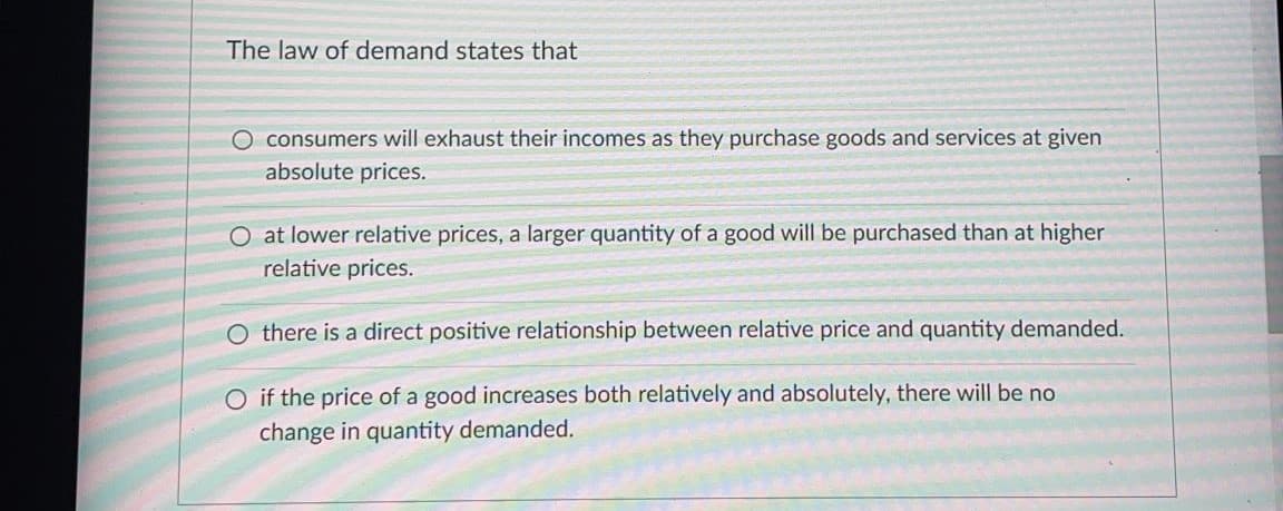 The law of demand states that
O consumers will exhaust their incomes as they purchase goods and services at given
absolute prices.
O at lower relative prices, a larger quantity of a good will be purchased than at higher
relative prices.
O there is a direct positive relationship between relative price and quantity demanded.
O if the price of a good increases both relatively and absolutely, there will be no
change in quantity demanded.
