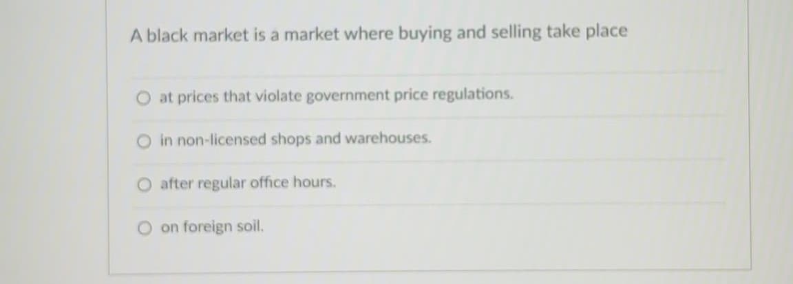 A black market is a market where buying and selling take place
at prices that violate government price regulations.
O in non-licensed shops and warehouses.
O after regular office hours.
O on foreign soil.
